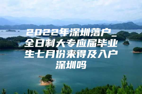 2022年深圳落户_全日制大专应届毕业生七月份来得及入户深圳吗