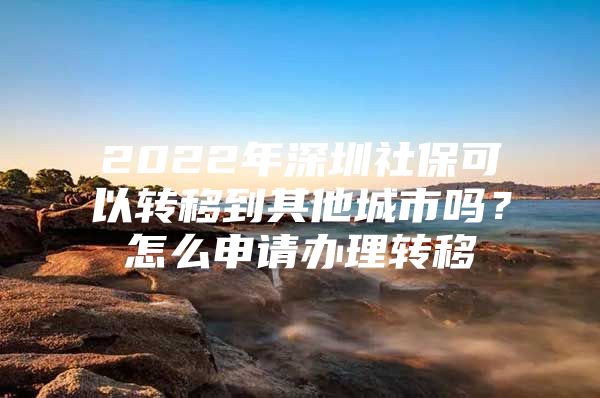 2022年深圳社保可以转移到其他城市吗？怎么申请办理转移