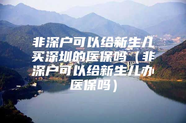 非深户可以给新生儿买深圳的医保吗（非深户可以给新生儿办医保吗）