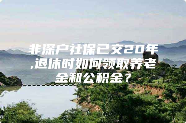 非深户社保已交20年,退休时如何领取养老金和公积金？