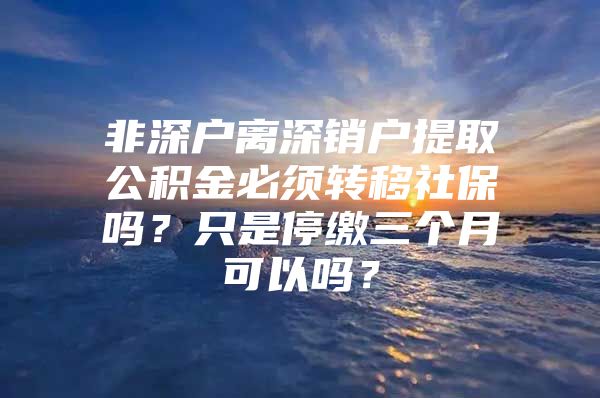 非深户离深销户提取公积金必须转移社保吗？只是停缴三个月可以吗？