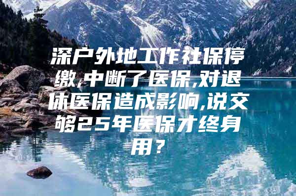 深户外地工作社保停缴,中断了医保,对退休医保造成影响,说交够25年医保才终身用？