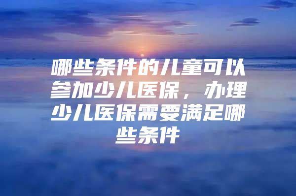 哪些条件的儿童可以参加少儿医保，办理少儿医保需要满足哪些条件