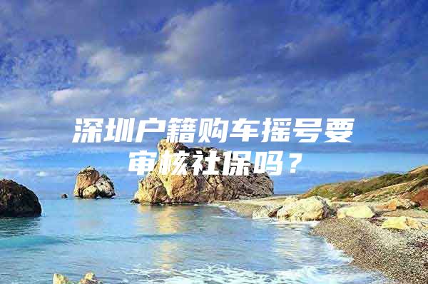 深圳户籍购车摇号要审核社保吗？