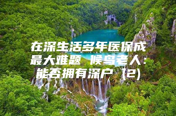 在深生活多年医保成最大难题 候鸟老人：能否拥有深户 (2)