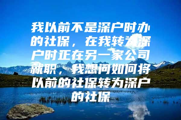 我以前不是深户时办的社保，在我转为深户时正在另一家公司就职，我想问如何将以前的社保转为深户的社保