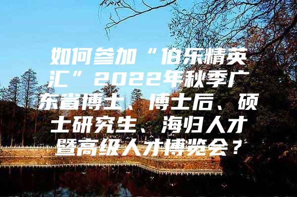 如何参加“伯乐精英汇”2022年秋季广东省博士、博士后、硕士研究生、海归人才暨高级人才博览会？