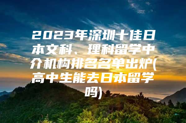 2023年深圳十佳日本文科、理科留学中介机构排名名单出炉(高中生能去日本留学吗)