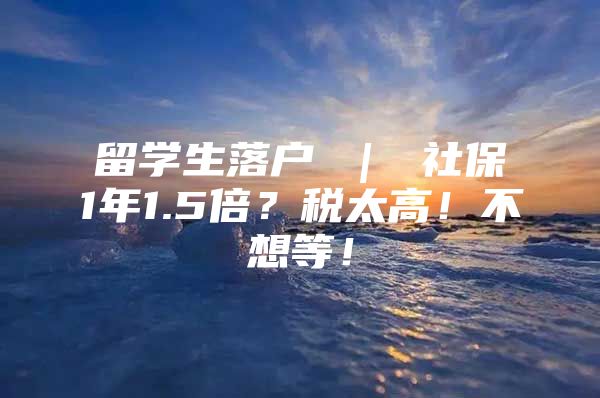 留学生落户 ｜ 社保1年1.5倍？税太高！不想等！