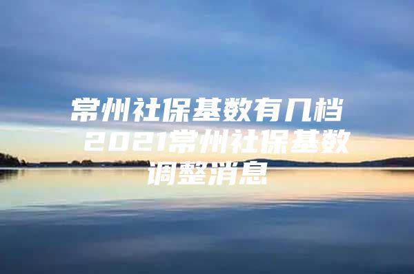 常州社保基数有几档 2021常州社保基数调整消息