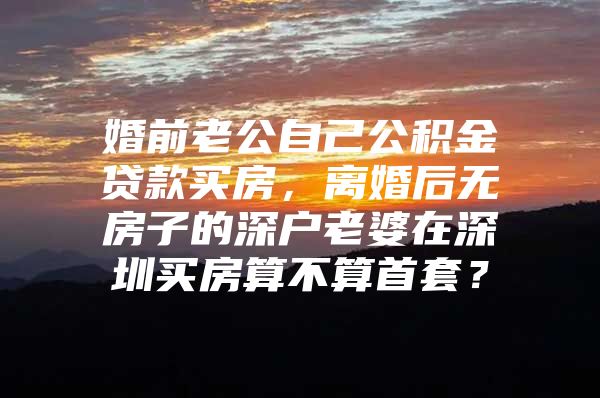 婚前老公自己公积金贷款买房，离婚后无房子的深户老婆在深圳买房算不算首套？