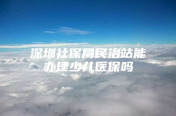 深圳社保局民治站能办理少儿医保吗