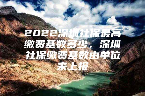 2022深圳社保最高缴费基数多少，深圳社保缴费基数由单位来上报