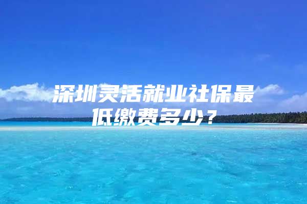 深圳灵活就业社保最低缴费多少？