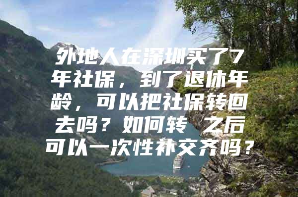 外地人在深圳买了7年社保，到了退休年龄，可以把社保转回去吗？如何转 之后可以一次性补交齐吗？