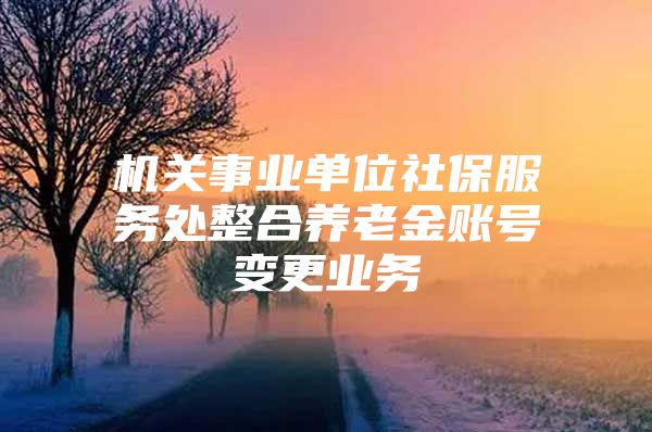 机关事业单位社保服务处整合养老金账号变更业务