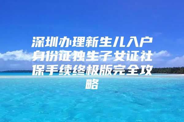 深圳办理新生儿入户身份证独生子女证社保手续终极版完全攻略