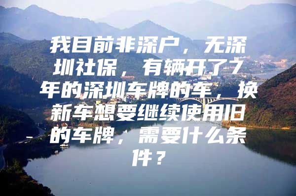 我目前非深户，无深圳社保，有辆开了7年的深圳车牌的车，换新车想要继续使用旧的车牌，需要什么条件？