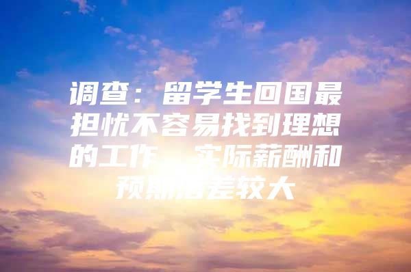 调查：留学生回国最担忧不容易找到理想的工作、实际薪酬和预期落差较大