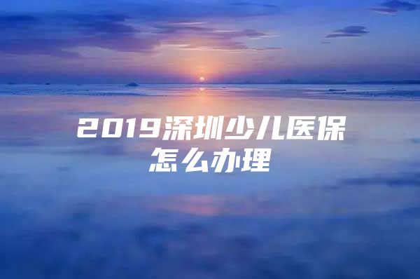 2019深圳少儿医保怎么办理