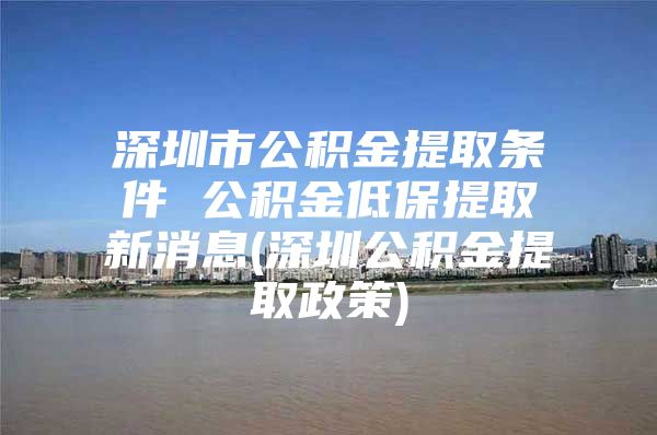 深圳市公积金提取条件 公积金低保提取新消息(深圳公积金提取政策)