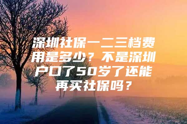 深圳社保一二三档费用是多少？不是深圳户口了50岁了还能再买社保吗？