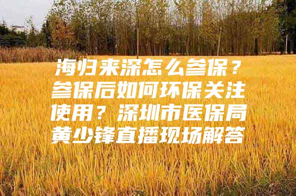 海归来深怎么参保？参保后如何环保关注使用？深圳市医保局黄少锋直播现场解答