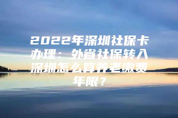 2022年深圳社保卡办理：外省社保转入深圳怎么算养老缴费年限？