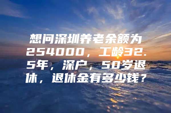 想问深圳养老余额为254000，工龄32.5年，深户，50岁退休，退休金有多少钱？