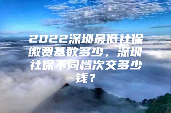 2022深圳最低社保缴费基数多少，深圳社保不同档次交多少钱？