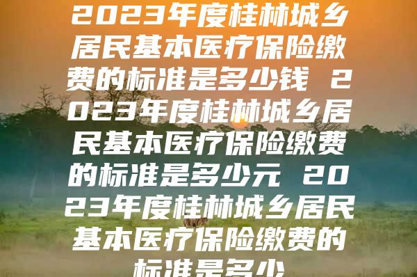 2023年度桂林城乡居民基本医疗保险缴费的标准是多少钱 2023年度桂林城乡居民基本医疗保险缴费的标准是多少元 2023年度桂林城乡居民基本医疗保险缴费的标准是多少