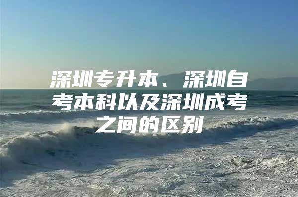 深圳专升本、深圳自考本科以及深圳成考之间的区别