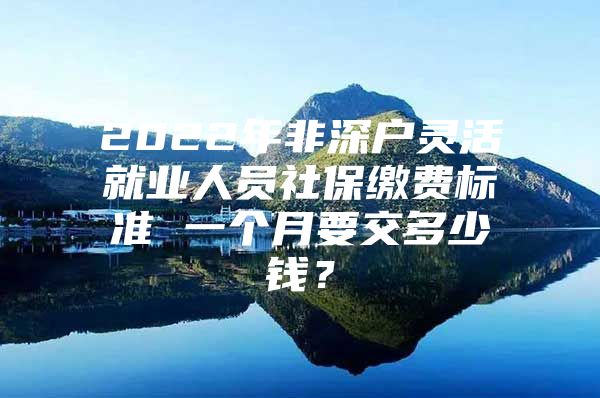 2022年非深户灵活就业人员社保缴费标准 一个月要交多少钱？