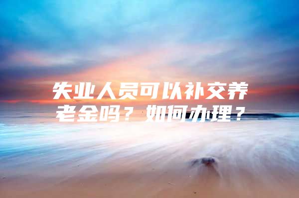 失业人员可以补交养老金吗？如何办理？