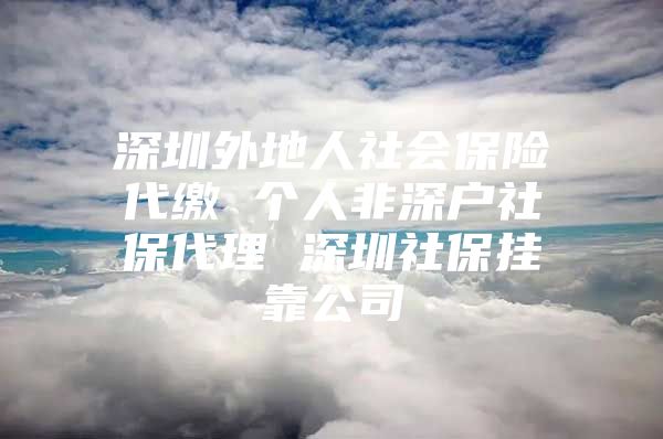 深圳外地人社会保险代缴 个人非深户社保代理 深圳社保挂靠公司