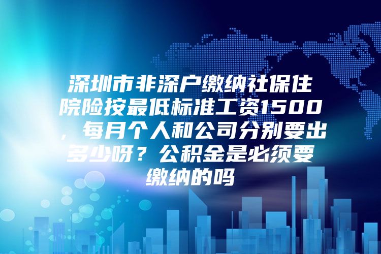 深圳市非深户缴纳社保住院险按最低标准工资1500，每月个人和公司分别要出多少呀？公积金是必须要缴纳的吗