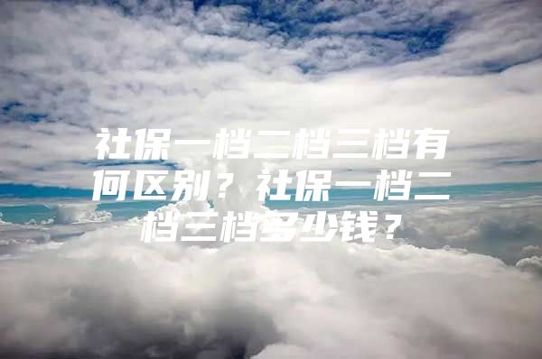 社保一档二档三档有何区别？社保一档二档三档多少钱？