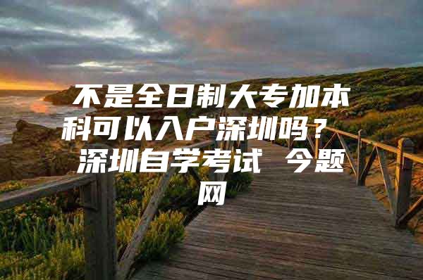 不是全日制大专加本科可以入户深圳吗？ 深圳自学考试 今题网