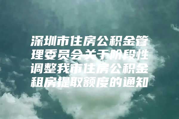 深圳市住房公积金管理委员会关于阶段性调整我市住房公积金租房提取额度的通知