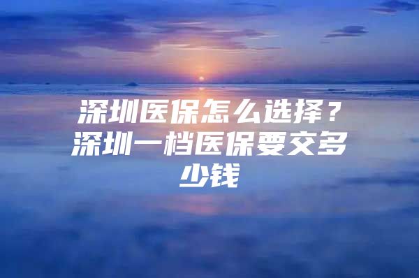 深圳医保怎么选择？深圳一档医保要交多少钱