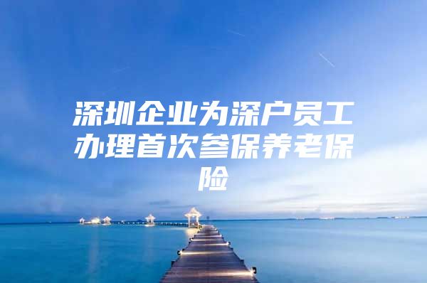 深圳企业为深户员工办理首次参保养老保险