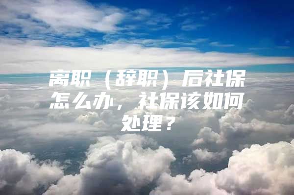 离职（辞职）后社保怎么办，社保该如何处理？