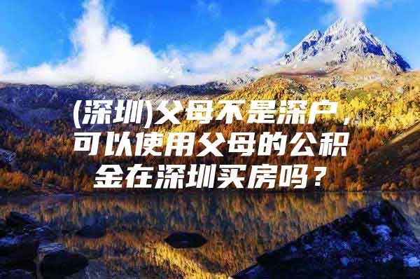 (深圳)父母不是深户，可以使用父母的公积金在深圳买房吗？