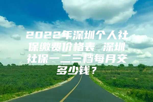 2022年深圳个人社保缴费价格表 深圳社保一二三档每月交多少钱？