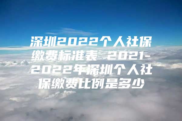 深圳2022个人社保缴费标准表 2021-2022年深圳个人社保缴费比例是多少