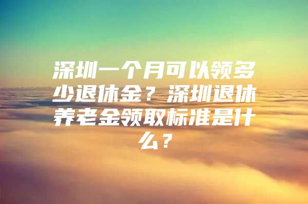 深圳一个月可以领多少退休金？深圳退休养老金领取标准是什么？