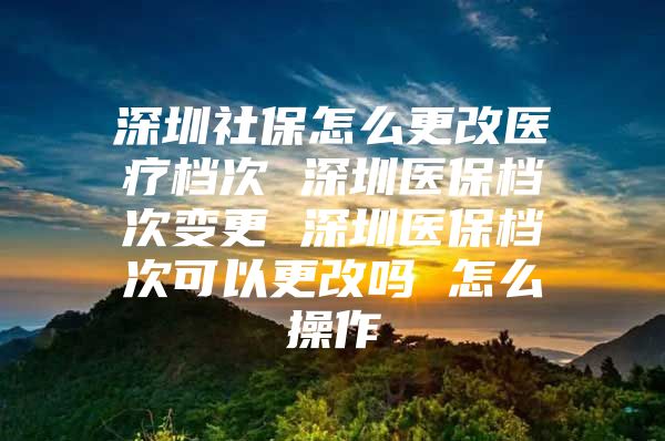 深圳社保怎么更改医疗档次 深圳医保档次变更 深圳医保档次可以更改吗 怎么操作