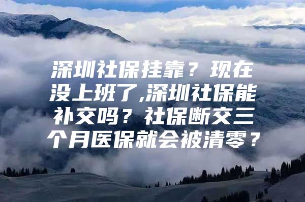 深圳社保挂靠？现在没上班了,深圳社保能补交吗？社保断交三个月医保就会被清零？