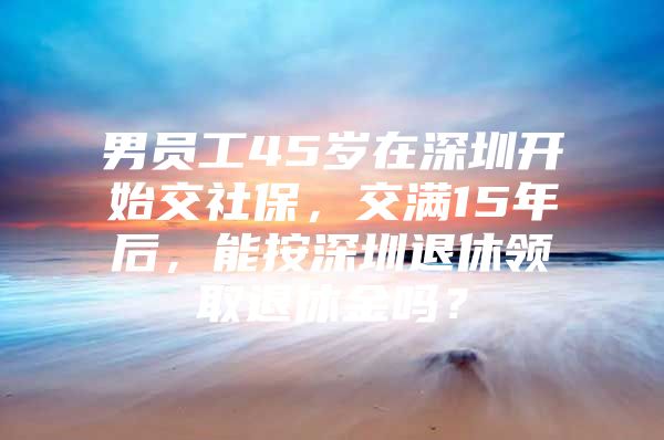 男员工45岁在深圳开始交社保，交满15年后，能按深圳退休领取退休金吗？