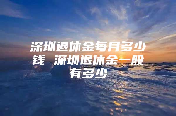 深圳退休金每月多少钱 深圳退休金一般有多少